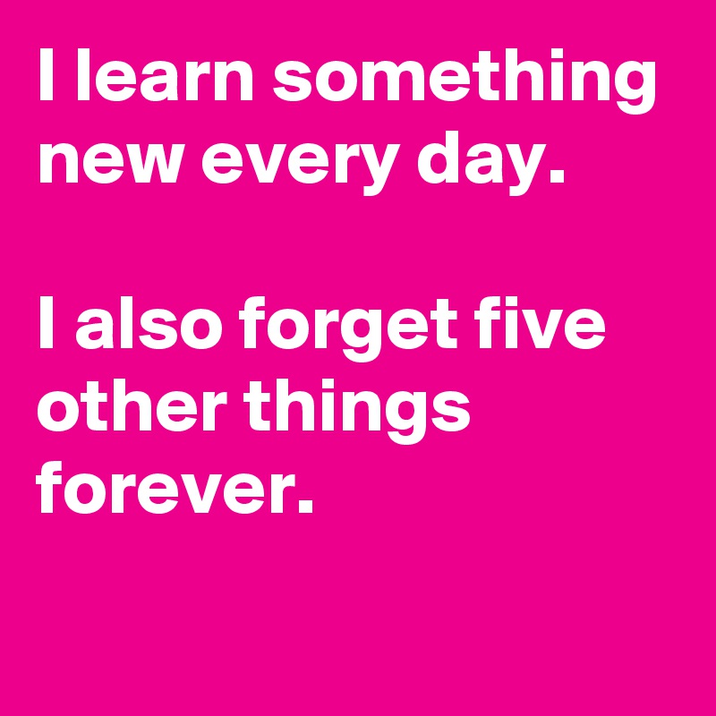 I learn something new every day. 

I also forget five other things forever.
