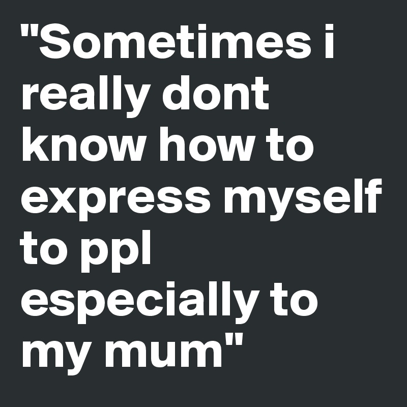 "Sometimes i really dont know how to express myself to ppl especially to my mum"