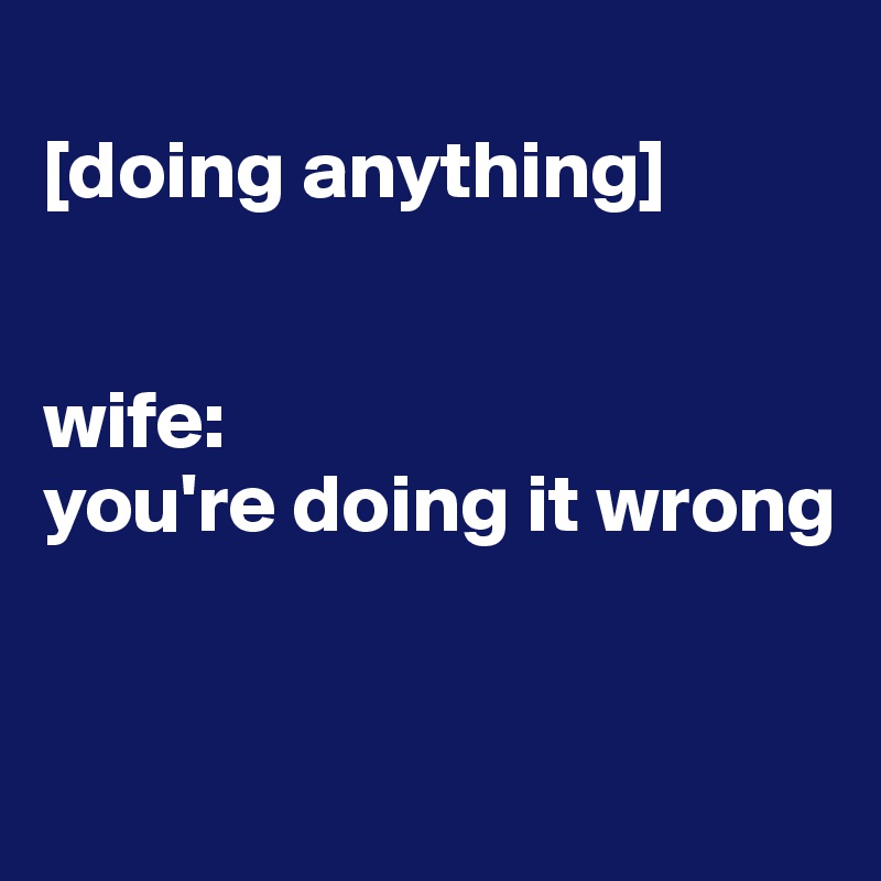 
[doing anything] 


wife: 
you're doing it wrong



