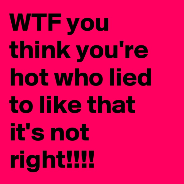 WTF you think you're hot who lied to like that it's not right!!!!