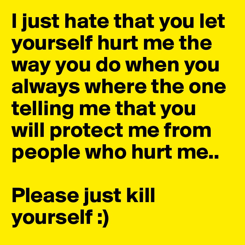 I just hate that you let yourself hurt me the way you do when you always where the one telling me that you will protect me from people who hurt me..

Please just kill yourself :)