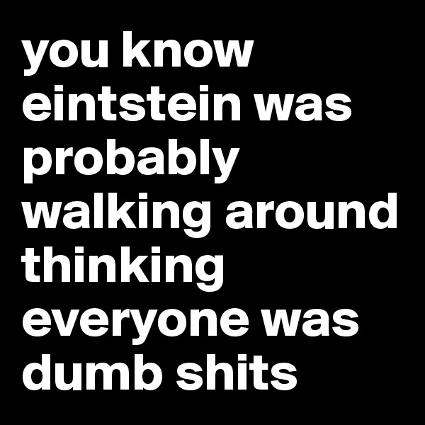 you know
eintstein was probably walking around thinking everyone was dumb shits 