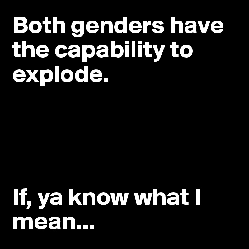 Both genders have the capability to explode. 




If, ya know what I mean...