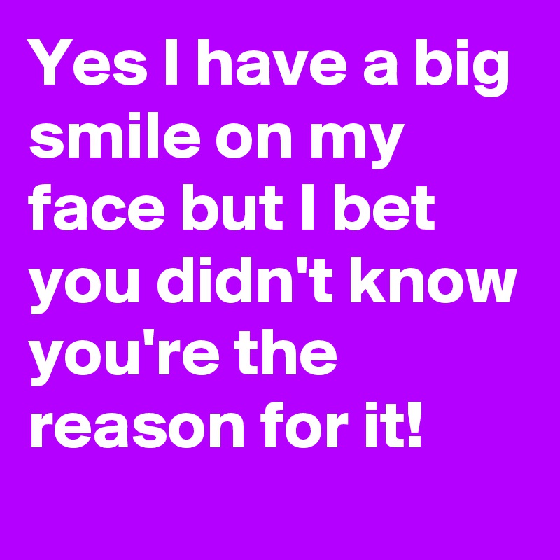 Yes I have a big smile on my face but I bet you didn't know you're the reason for it!
