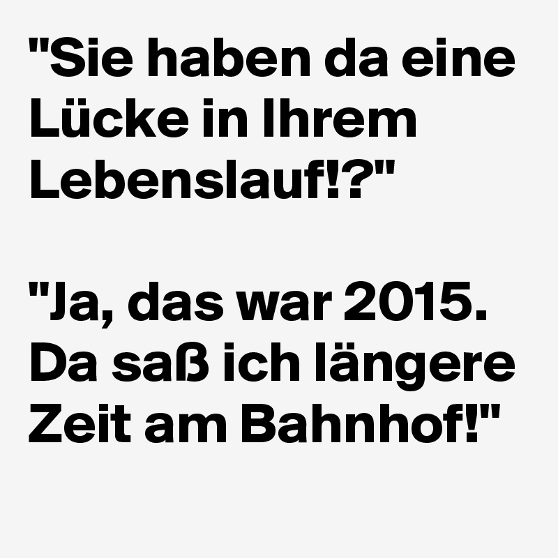 "Sie haben da eine Lücke in Ihrem Lebenslauf!?" 

"Ja, das war 2015. Da saß ich längere Zeit am Bahnhof!" 