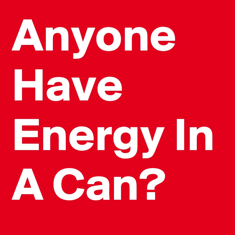 Anyone Have Energy In A Can?