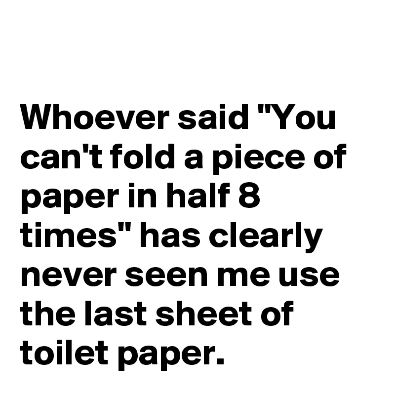 

Whoever said "You can't fold a piece of paper in half 8 times" has clearly never seen me use the last sheet of toilet paper.