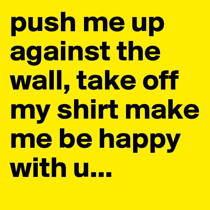 push me up against the wall, take off my shirt make me be happy with u...