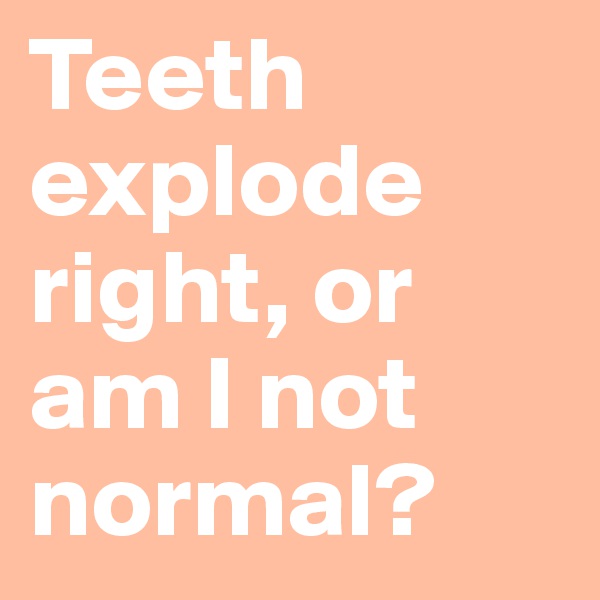 Teeth explode right, or am I not normal?