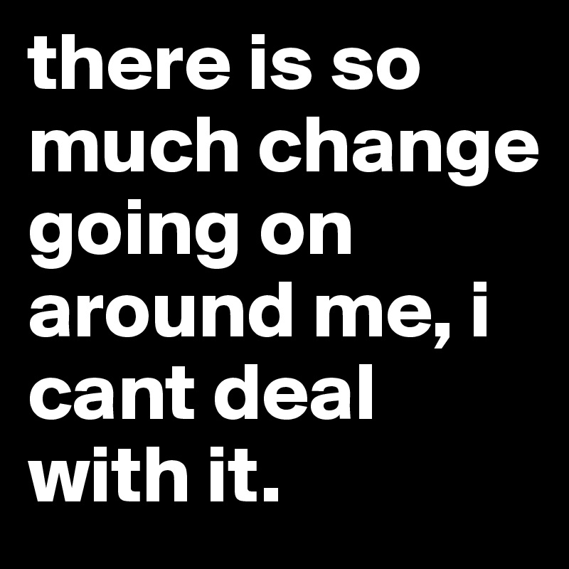 there is so much change going on around me, i cant deal with it. 