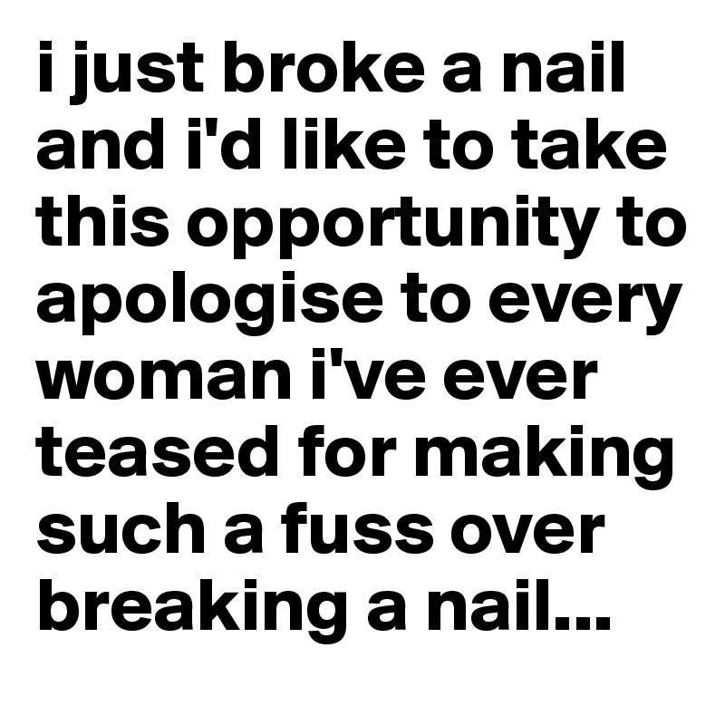 i just broke a nail and i'd like to take this opportunity to apologise to every woman i've ever teased for making such a fuss over breaking a nail...