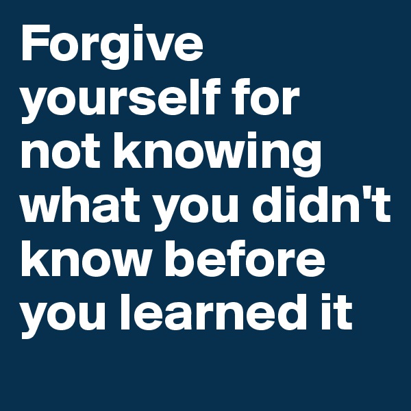 Forgive yourself for not knowing what you didn't know before you learned it