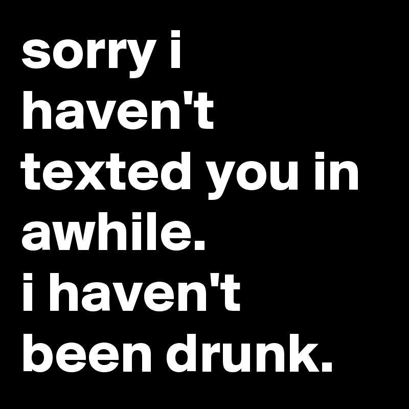 sorry i haven't texted you in awhile.
i haven't been drunk.