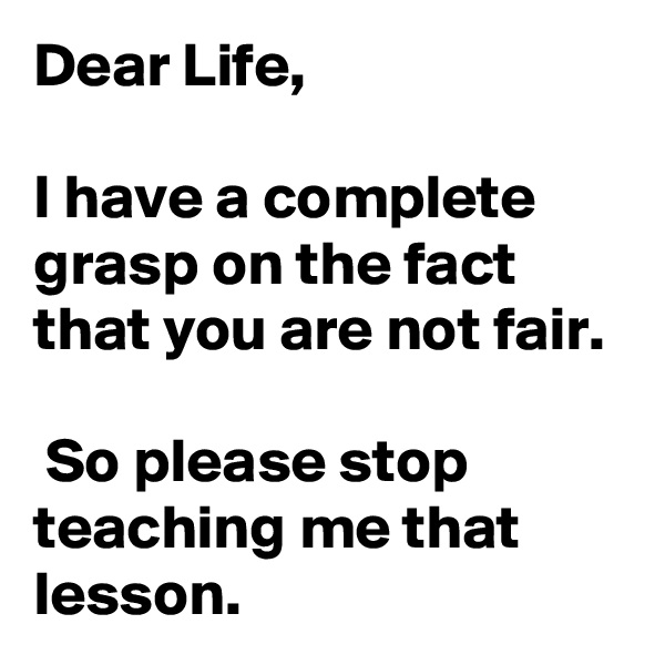 Dear Life, 

I have a complete grasp on the fact that you are not fair.

 So please stop teaching me that lesson.