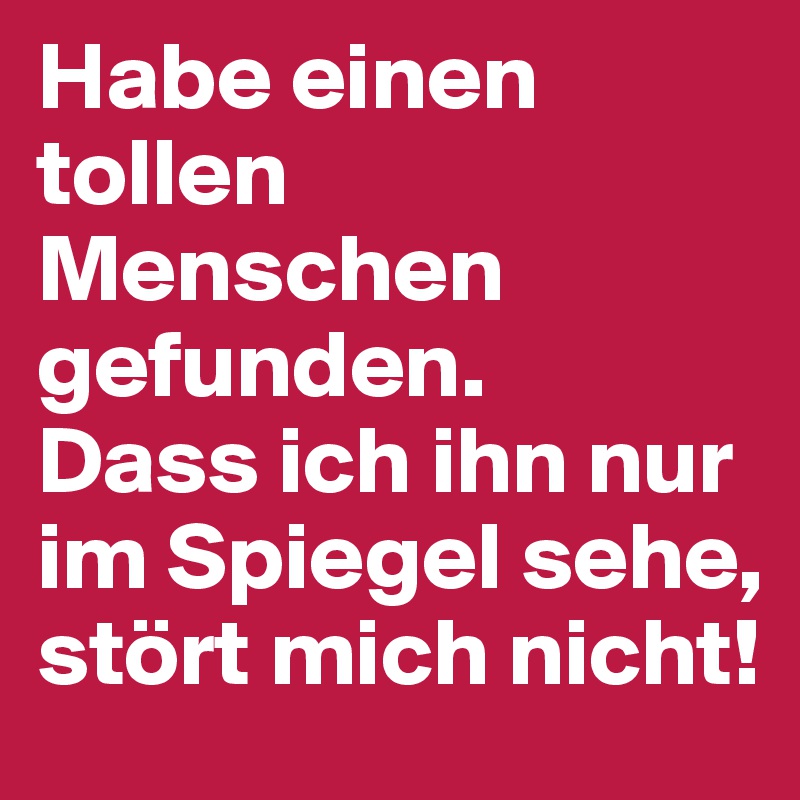 Habe einen tollen Menschen gefunden. 
Dass ich ihn nur im Spiegel sehe, stört mich nicht!