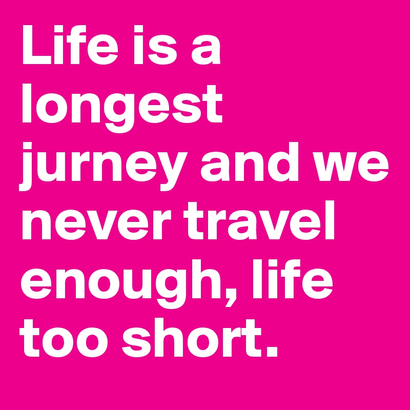 Life is a longest jurney and we never travel enough, life too short. 