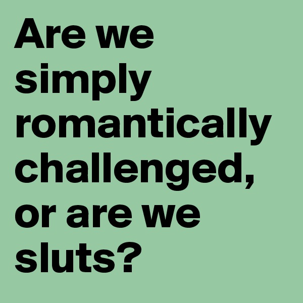 Are we simply romantically challenged, or are we sluts?