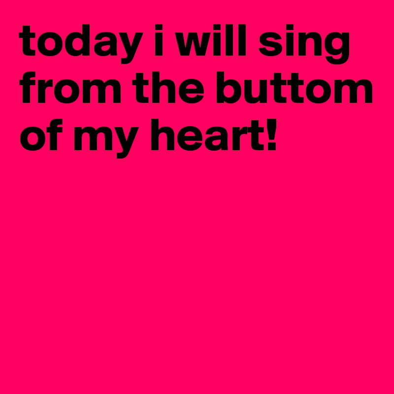 today i will sing from the buttom of my heart!



