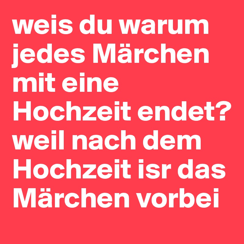 weis du warum jedes Märchen mit eine Hochzeit endet?
weil nach dem Hochzeit isr das Märchen vorbei 