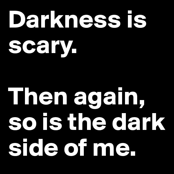 Darkness is scary. 

Then again, so is the dark side of me. 