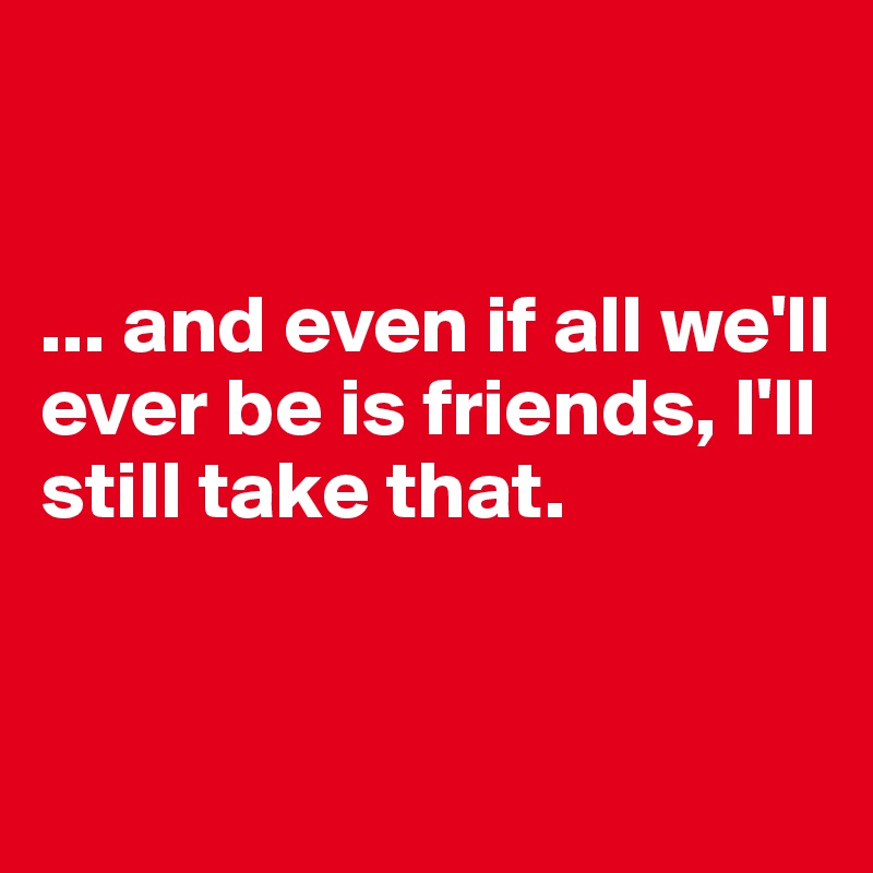


... and even if all we'll ever be is friends, I'll still take that.


