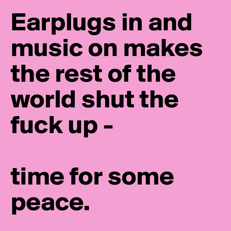 Earplugs in and music on makes the rest of the world shut the fuck up - 

time for some peace.