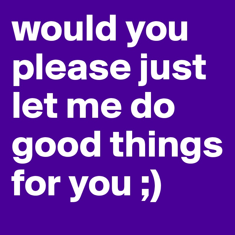 would you please just let me do good things for you ;) 