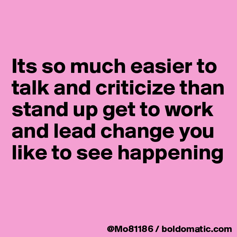 

Its so much easier to talk and criticize than stand up get to work and lead change you like to see happening

