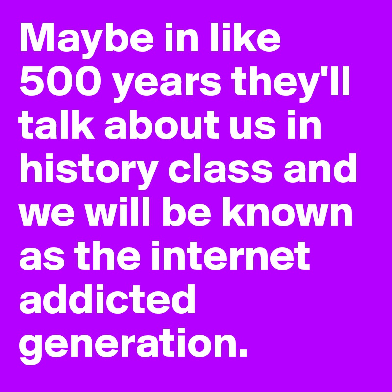 Maybe in like 500 years they'll talk about us in history class and we will be known as the internet addicted generation. 