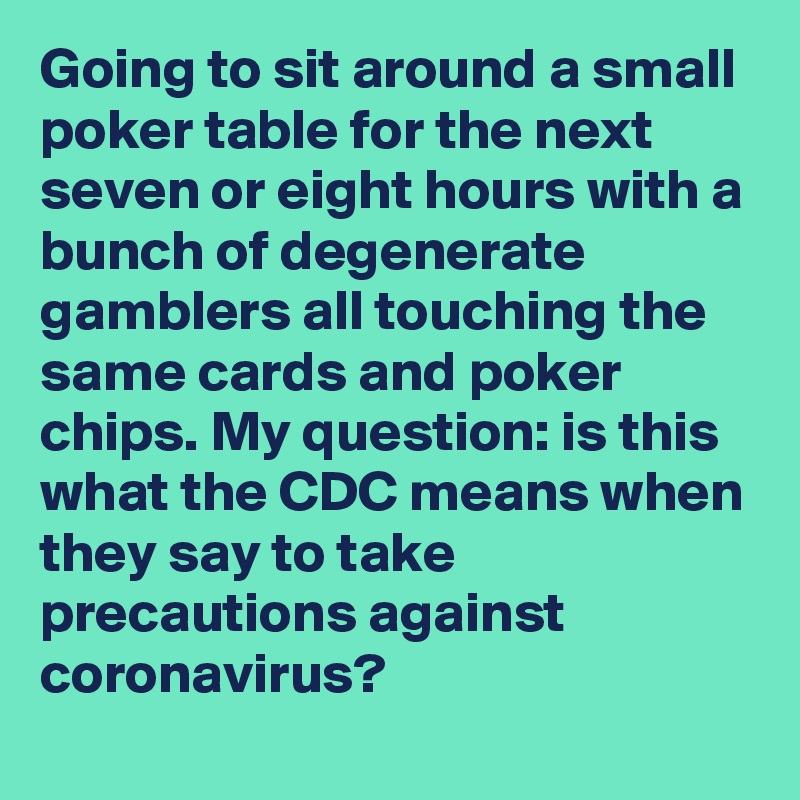 Going to sit around a small poker table for the next seven or eight hours with a bunch of degenerate gamblers all touching the same cards and poker chips. My question: is this what the CDC means when they say to take precautions against coronavirus?