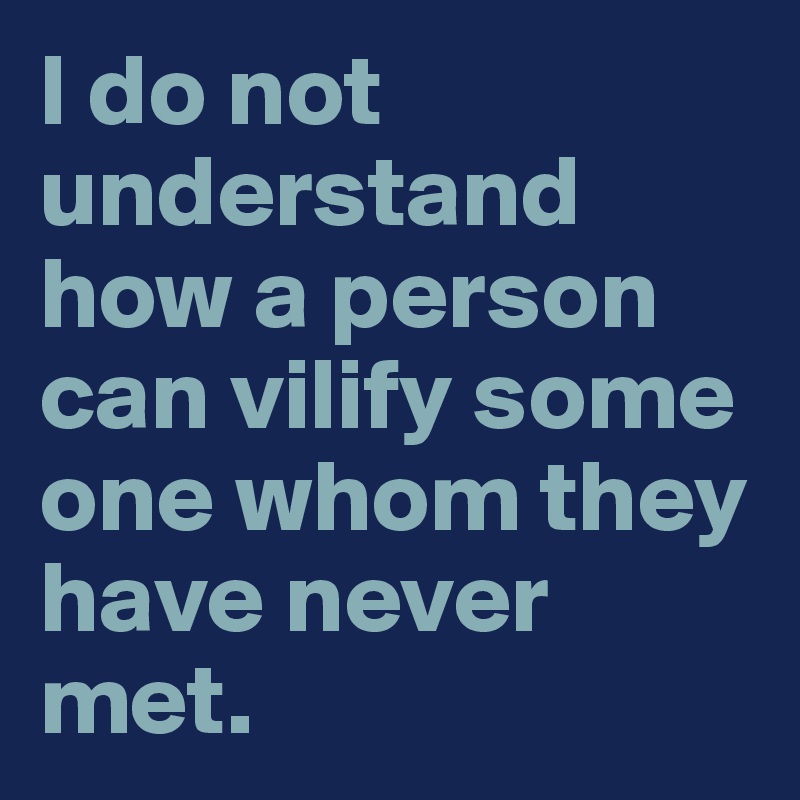 I do not understand how a person can vilify some one whom they have never met.  