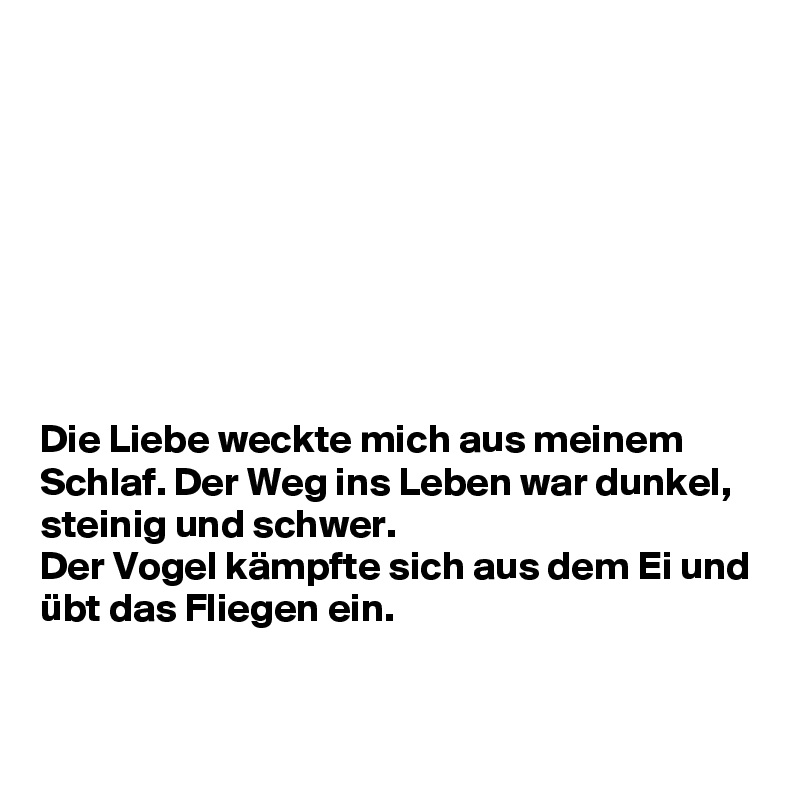 








Die Liebe weckte mich aus meinem Schlaf. Der Weg ins Leben war dunkel, steinig und schwer. 
Der Vogel kämpfte sich aus dem Ei und übt das Fliegen ein.


