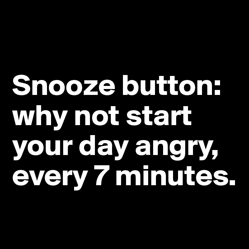 

Snooze button: why not start your day angry, every 7 minutes.
