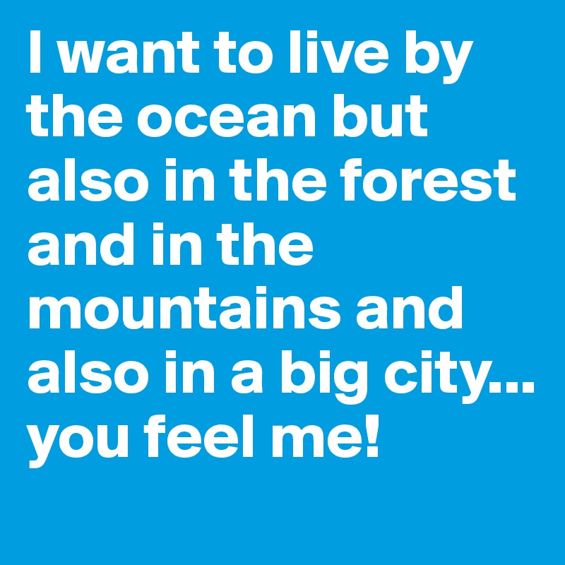 I want to live by the ocean but also in the forest and in the mountains and also in a big city...
you feel me!