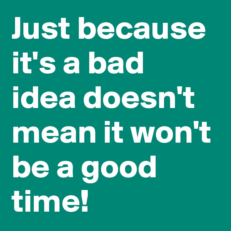 Just because it's a bad idea doesn't  mean it won't be a good time!