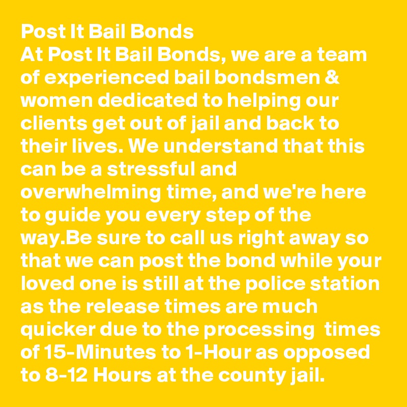 Post It Bail Bonds
At Post It Bail Bonds, we are a team of experienced bail bondsmen & women dedicated to helping our clients get out of jail and back to their lives. We understand that this can be a stressful and overwhelming time, and we're here to guide you every step of the way.Be sure to call us right away so that we can post the bond while your loved one is still at the police station as the release times are much quicker due to the processing  times of 15-Minutes to 1-Hour as opposed to 8-12 Hours at the county jail.