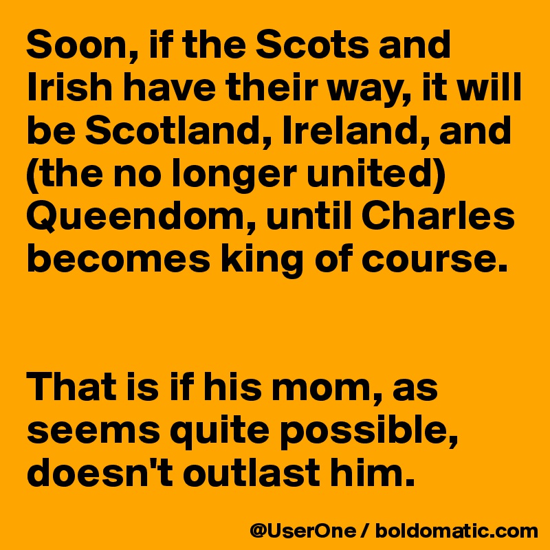 Soon, if the Scots and Irish have their way, it will be Scotland, Ireland, and (the no longer united) Queendom, until Charles becomes king of course.


That is if his mom, as seems quite possible, doesn't outlast him.