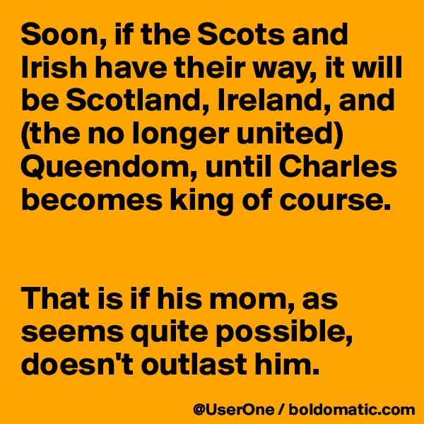 Soon, if the Scots and Irish have their way, it will be Scotland, Ireland, and (the no longer united) Queendom, until Charles becomes king of course.


That is if his mom, as seems quite possible, doesn't outlast him.