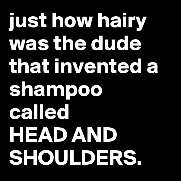 just how hairy was the dude that invented a shampoo called 
HEAD AND SHOULDERS.