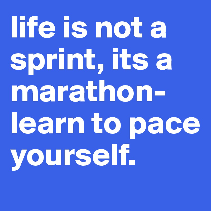 life is not a sprint, its a marathon- learn to pace yourself.