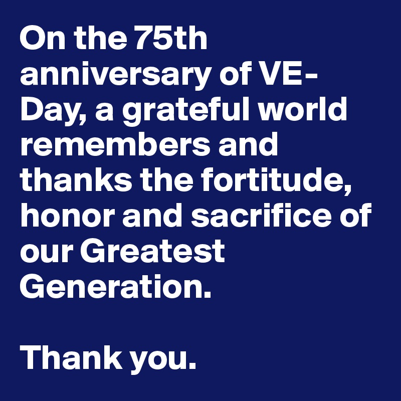 On the 75th anniversary of VE-Day, a grateful world remembers and thanks the fortitude, honor and sacrifice of our Greatest Generation.

Thank you.