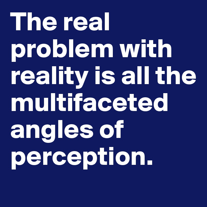 The real problem with reality is all the multifaceted angles of perception. 