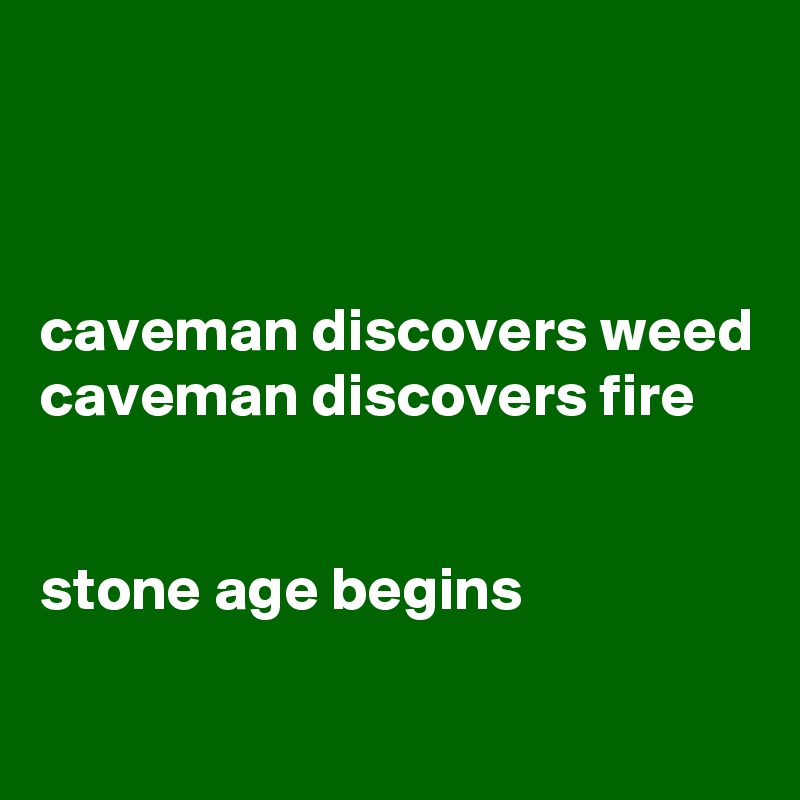 



caveman discovers weed
caveman discovers fire


stone age begins

