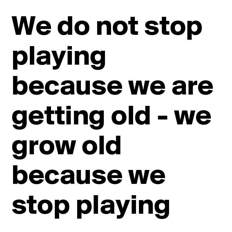 We do not stop playing because we are getting old - we grow old because we stop playing