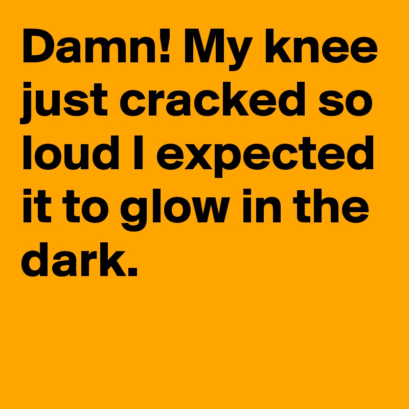 Damn! My knee just cracked so loud I expected it to glow in the dark.