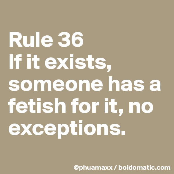 
Rule 36
If it exists, someone has a fetish for it, no exceptions.
