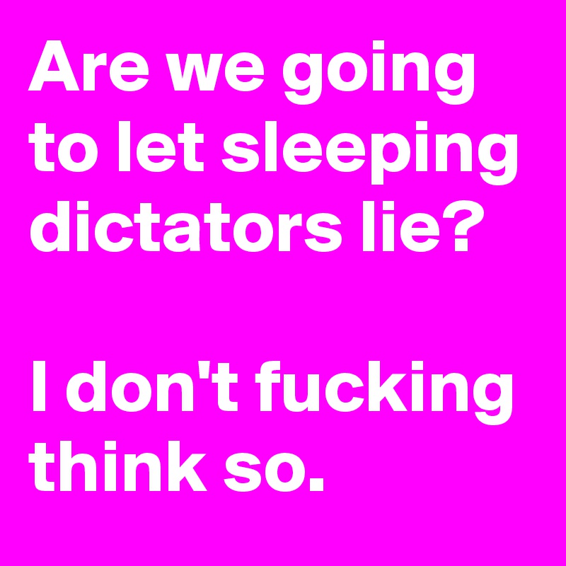 Are we going to let sleeping dictators lie?

I don't fucking think so.