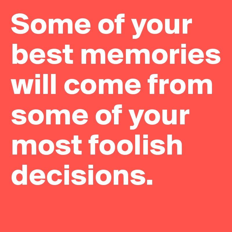 Some of your best memories will come from some of your most foolish decisions. 