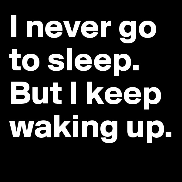 I never go to sleep. But I keep waking up.