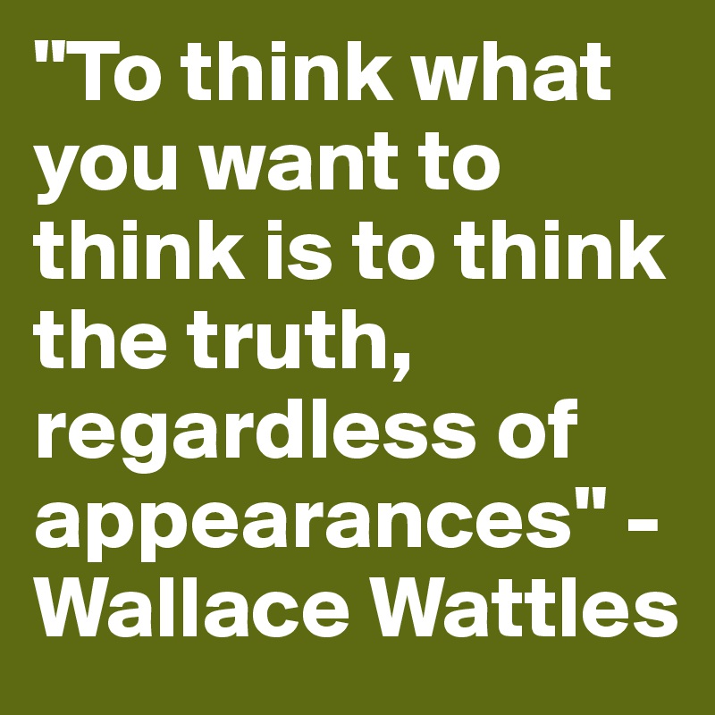"To think what you want to think is to think the truth, regardless of appearances" - Wallace Wattles